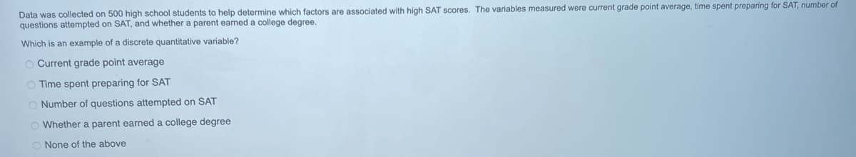 Data was collected on 500 high school students to help determine which factors are associated with high SAT scores. The variables measured were current grade point average, time spent preparing for SAT, number of
questions attempted on SAT, and whether a parent earned a college degree.
Which is an example of a discrete quantitative variable?
O Current grade point average
O Time spent preparing for SAT
O Number of questions attempted on SAT
Whether a parent earned a college degree
O None of the above