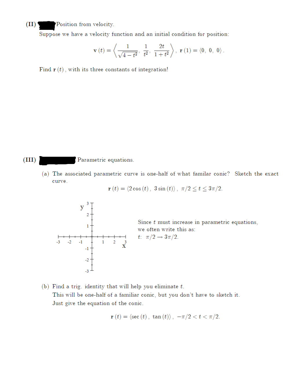 (II)
Position from velocity.
Suppose we have a velocity function and an initial condition for position:
1
1
2t
v (t) =
r (1) = (0, 0, 0).
V4– t²’t²’ 1+t²
Find r (t), with its three constants of integration!
(III)
Parametric equations.
(a) The associated parametric curve is one-half of what familar conic? Sketch the exact
curve.
r (t) = (2 cos (t), 3 sin (t)), 7/2<t< 3n/2.
y
Since t must increase in parametric equations,
we often write this as:
t. п/2 — 3п/2.
-3
-2
-1
1
2
X
(b) Find a trig. identity that will help you eliminate t.
This will be one-half of a familiar conic, but you don't have to sketch it.
Just give the equation of the conic.
r (t) = (sec (t), tan (t)), -T/2 <t<n/2.
