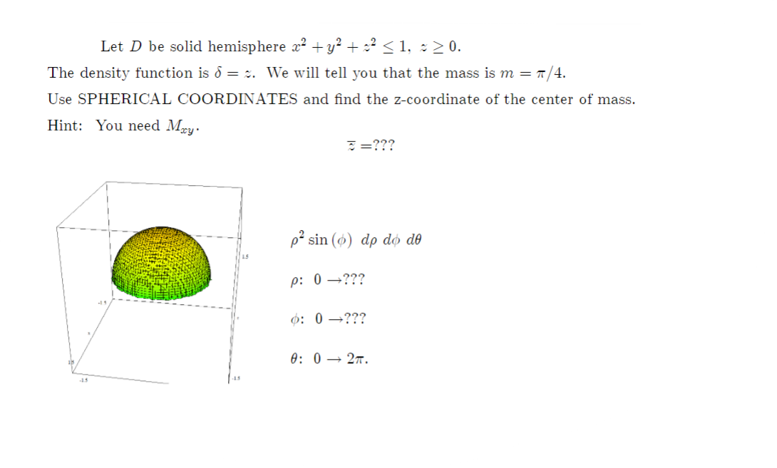 Let D be solid hemisphere x? + y² + :² < 1, : > 0.
The density function is d = :. We will tell you that the mass is m = T/4.
Use SPHERICAL COORDINATES and find the z-coordinate of the center of mass.
Hint: You need Mry.
: =???
p² sin (ø) dp do do
p: 0 →???
ф: 0 —???
0: 0 → 27.
15
