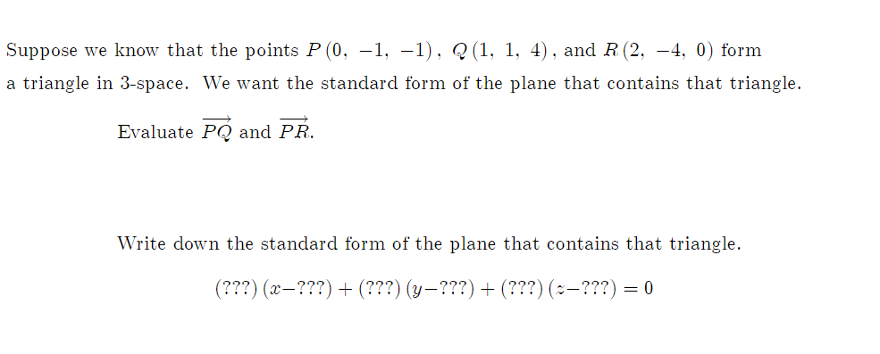Suppose we know that the points P (0, -1, -1), Q(1, 1, 4), and R (2, -4, 0) form
a triangle in 3-space. We want the standard form of the plane that contains that triangle.
Evaluate PQ and PR.
Write down the standard form of the plane that contains that triangle.
(???)(x-???)+ (???) (y-???) + (???)(~-???)= 0
