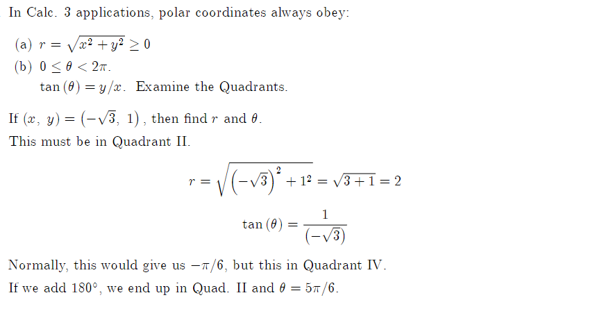 In Calc. 3 applications, polar coordinates always obey:
(a) r = Vx2 + y² > 0
(b) 0<0 <2т.
tan (0) = y/x. Examine the Quadrants.
If (x, y) = (-V3, 1) , then findr and 0.
This must be in Quadrant II.
r =
+ 12 = V3 +1 = 2
1
tan (0)
/3)
Normally, this would give us -7/6, but this in Quadrant IV.
If we add 180°, we end up in Quad. II and 0 = 57/6.
