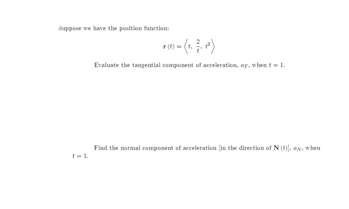 Suppose we have the position function:
r (t) =
t.
Evaluate the tangential component of acceleration, aT, when t = 1.
Find the normal component of acceleration [in the direction of N (t)], aN, when
t = 1.
