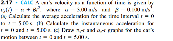 2.17 • CALC A car's velocity as a function of time is given by
v,(t) = a + ßi², where a = 3.00 m/s and B = 0.100 m/s³.
(a) Calculate the average acceleration for the time interval t = 0
to t = 5.00 s. (b) Calculate the instantaneous acceleration for
t = 0 and t = 5.00 s. (c) Draw vx-t and a-t graphs for the car's
= 0 and t = 5.00 s.
motion between t
