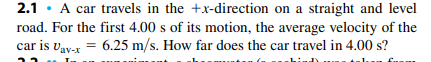 2.1 · A car travels in the +x-direction on a straight and level
road. For the first 4.00 s of its motion, the average velocity of the
car is vav-x = 6.25 m/s. How far does the car travel in 4.00 s?
