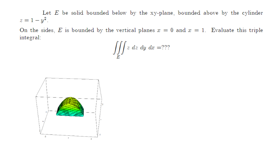 Let E be solid bounded below by the xy-plane, bounded above by the cylinder
z = 1- y?.
On the sides, E is bounded by the vertical planes x = 0 and x = 1. Evaluate this triple
integral:
/| z dz dy da =???
E
