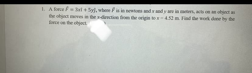 1. A force F = 3xî + 5yj, where F is in newtons and x and y are in meters, acts on an object as
the object moves in the x-direction from the origin to x = 4.52 m. Find the work done by the
force on the object.