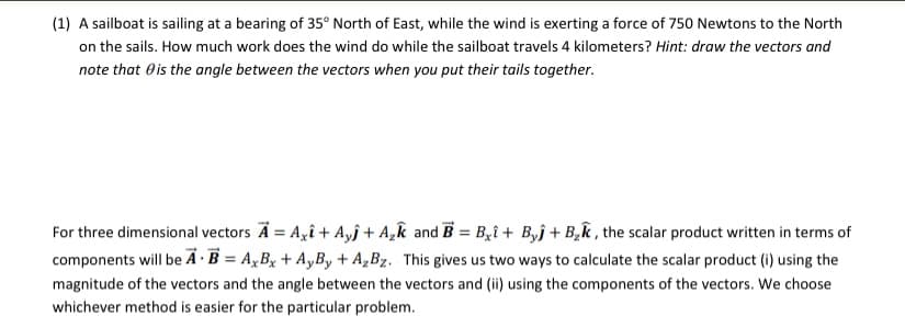 (1) A sailboat is sailing at a bearing of 35° North of East, while the wind is exerting a force of 750 Newtons to the North
on the sails. How much work does the wind do while the sailboat travels 4 kilometers? Hint: draw the vectors and
note that Ois the angle between the vectors when you put their tails together.
For three dimensional vectors Ä = A,î + Ayj + A,k and B = B,î + Byj + B,k , the scalar product written in terms of
components will be A ·B = A,Bx + AyBy + A,Bz. This gives us two ways to calculate the scalar product (i) using the
magnitude of the vectors and the angle between the vectors and (ii) using the components of the vectors. We choose
whichever method is easier for the particular problem.
