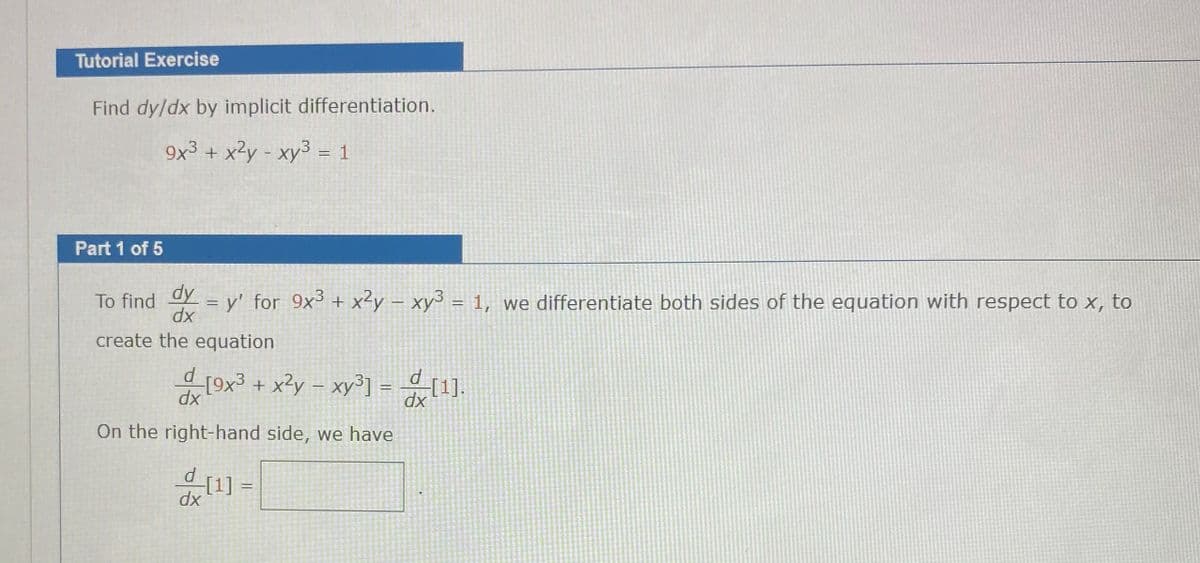 Tutorial Exercise
Find dy/dx by implicit differentiation.
9x³ + x?y - xy3 = 1
Part 1 of 5
dy
= y' for 9x + x²y – xy³ = 1, we differentiate both sides of the equation with respect to x, to
dx
To find
create the equation
d[9x³ + x²y – xy³] =(1].
On the right-hand side, we have
%3D
dx
