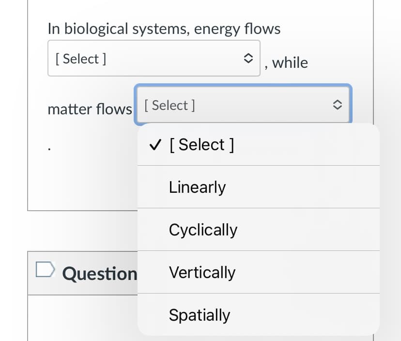 In biological systems, energy flows
[ Select ]
while
matter flows [ Select ]
V [ Select ]
Linearly
Cyclically
D Question
Vertically
Spatially
<>
