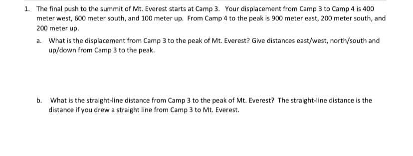 1. The final push to the summit of Mt. Everest starts at Camp 3. Your displacement from Camp 3 to Camp 4 is 400
meter west, 600 meter south, and 100 meter up. From Camp 4 to the peak is 900 meter east, 200 meter south, and
200 meter up.
a. What is the displacement from Camp 3 to the peak of Mt. Everest? Give distances east/west, north/south and
up/down from Camp 3 to the peak.
b. What is the straight-line distance from Camp 3 to the peak of Mt. Everest? The straight-line distance is the
distance if you drew a straight line from Camp 3 to Mt. Everest.
