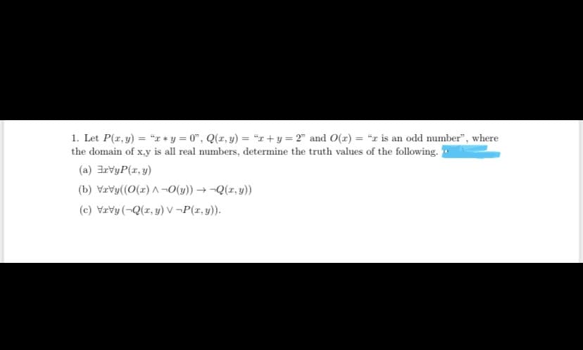 1. Let P(r, y) = "T* y = 0", Q(x, y) = "x+ y = 2" and O(x) = "x is an odd number", where
the domain of x,y is all real numbers, determine the truth values of the following.
(a) 3rvyP(x, y)
(b) Vrvy((0(x) A¬0(y)) → ¬Q(z, y))
(c) Vrvy (-Q(x, y) v -P(r, y)).
