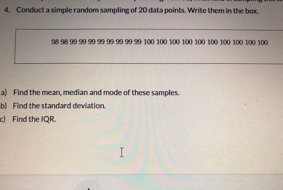 4. Conduct a simple random sampling of 20 data points. Write them in the box.
98 98 99 99 99 99 99 99 99 99 100 100 100 100 100 100 100 100 100 100
a) Find the mean, median and mode of these samples.
b) Find the standard deviation.
c) Find the IQR.
