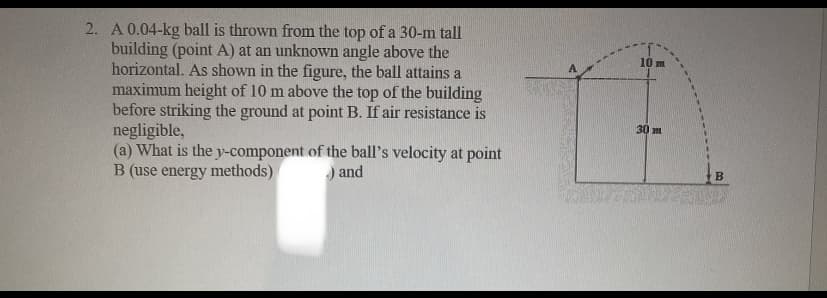 2. A 0.04-kg ball is thrown from the top of a 30-m tall
building (point A) at an unknown angle above the
horizontal. As shown in the figure, the ball attains a
maximum height of 10 m above the top of the building
before striking the ground at point B. If air resistance is
negligible,
(a) What is the y-component of the ball's velocity at point
B (use energy methods)
) and
10 m
30 m
B