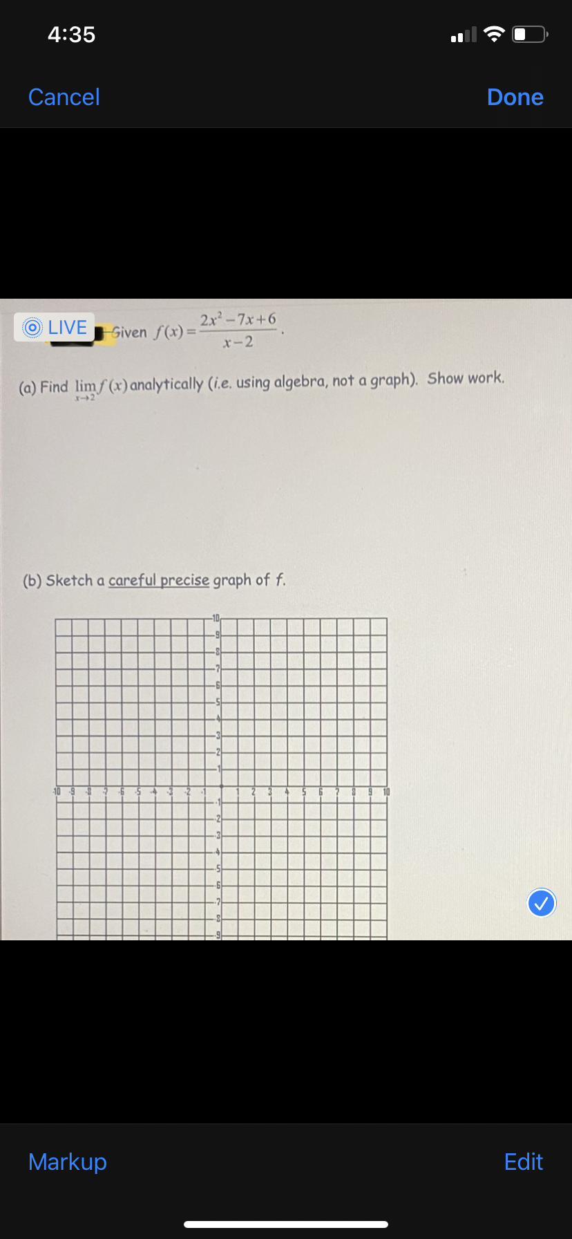 4:35
Cancel
Done
2x-7x+6
O LIVEGiven f(x) =
%3D
x-2
(a) Find limf (x)analytically (i.e. using algebra, not a graph). Show work.
(b) Sketch a careful precise graph of f.
Markup
Edit
