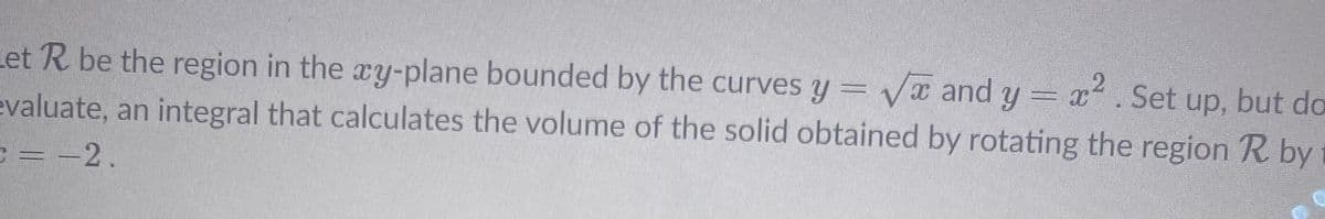 Let R be the region in the xy-plane bounded by the curves y = Vx and y = x. Set up, but do
evaluate, an integral that calculates the volume of the solid obtained by rotating the region R by
C= -2.
