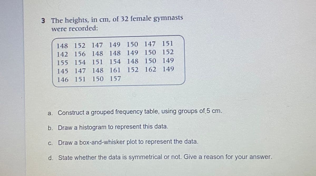 3 The heights, in cm, of 32 female gymnasts
were recorded:
148 152 147 149 150 147 151
142 156 148 148 149 150 152
155 154 151 154 148 150 149
145 147 148 161 152 162 149
146 151 150 157
a. Construct a grouped frequency table, using groups of 5 cm.
b. Draw a histogram to represent this data.
C. Draw a box-and-whisker plot to represent the data.
d. State whether the data is symmetrical or not. Give a reason for your answer.
