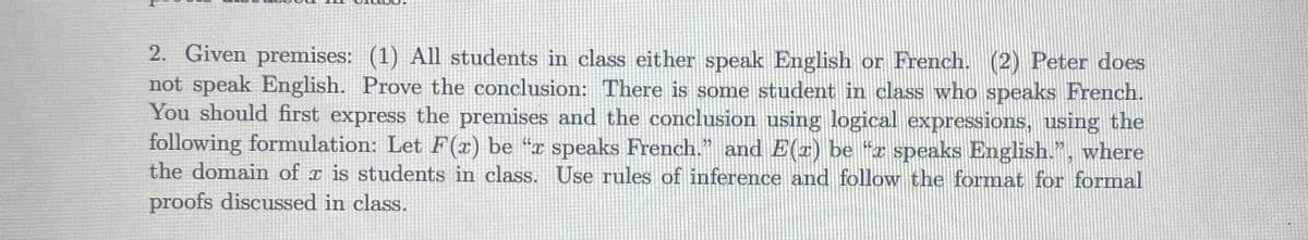 2. Given premises: (1) All students in class either speak English or French. (2) Peter does
not speak English. Prove the conclusion: There is some student in class who speaks French.
You should first express the premises and the conclusion using logical expressions, using the
following formulation: Let F(x) be “x speaks French." and E(z) be “z speaks English.", where
the domain of a is students in class. Use rules of inference and follow the format for formal
proofs discussed in class.
