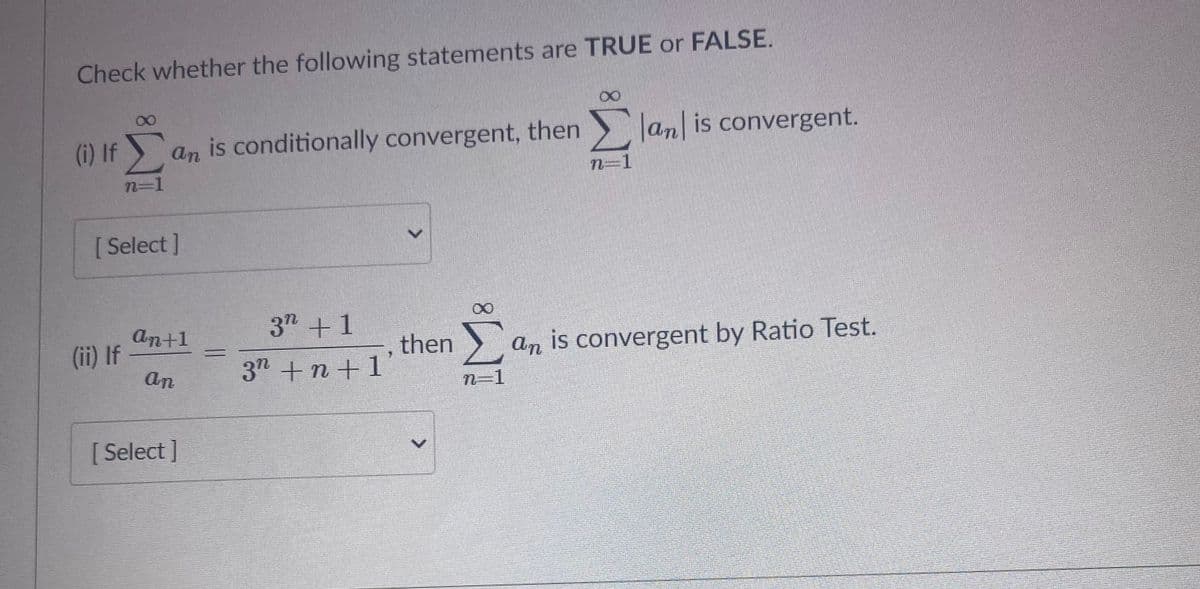 Check whether the following statements are TRUE or FALSE.
(i) If an
is conditionally convergent, then Jan is convergent.
n=1
n=1
[ Select ]
37 +1
an+1
(ii) If
an
then
37 +n+1'
an is convergent by Ratio Test.
n-1
[ Select]
