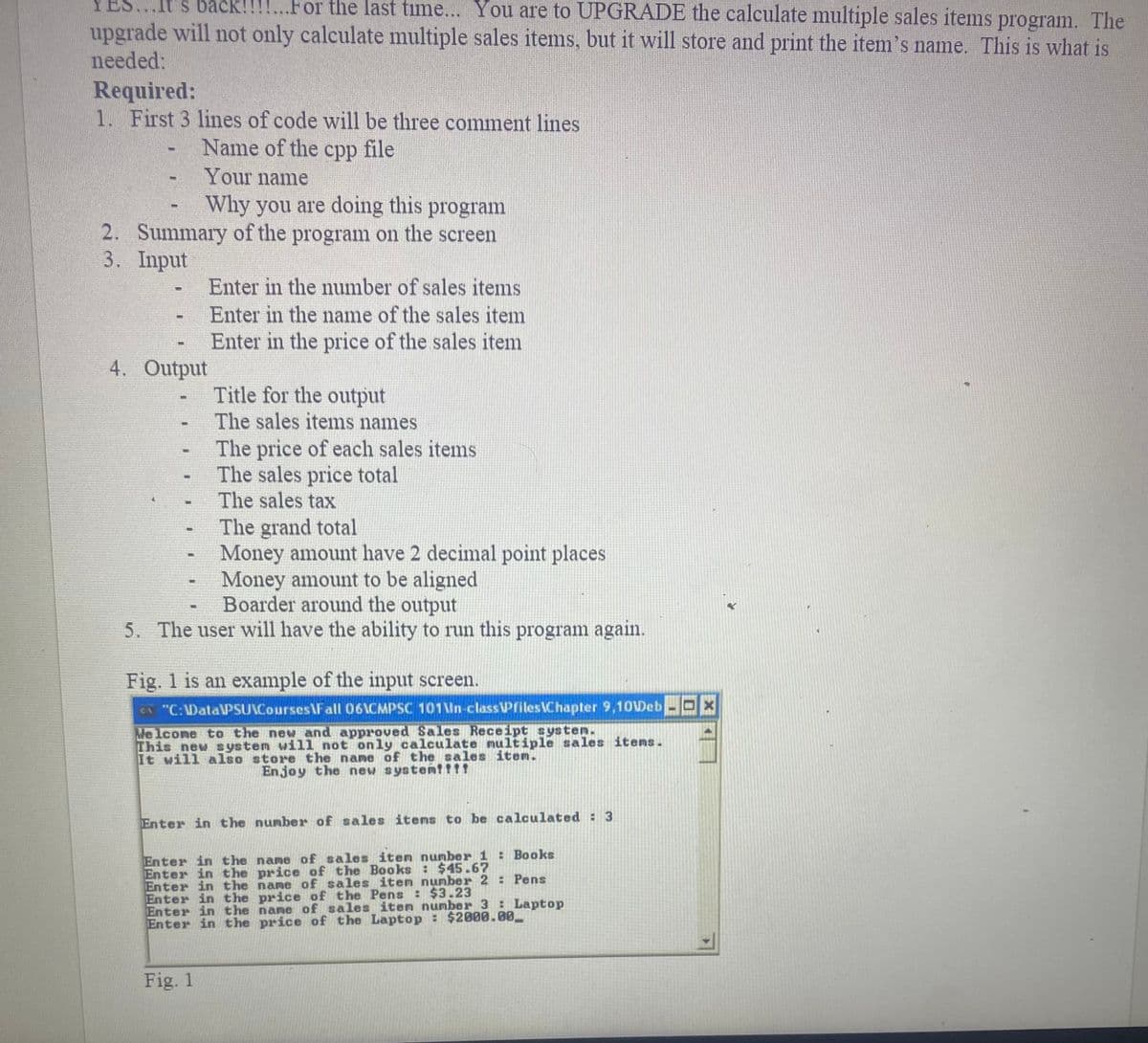 ES...It's back!!!!...For the last time... You are to UPGRADE the calculate multiple sales items program. The
upgrade will not only calculate multiple sales items, but it will store and print the item's name. This is what is
needed:
Required:
1. First 3 lines of code will be three comment lines
Name of the cpp file
Your name
Why you are doing this program
2. Summary of the program on the screen
3. Input
-
-
4. Output
-
-
-
Enter in the number of sales items
Enter in the name of the sales item
Enter in the price of the sales item
Title for the output
The sales items names
The price of each sales items
The sales price total
The sales tax
The grand total
Money amount have 2 decimal point places
Money amount to be aligned
Boarder around the output
5. The user will have the ability to run this program again.
Fig. 1 is an example of the input screen.
CA "C:\Data\PSU Courses Fall 061CMPSC 101\In-classPfiles Chapter 9,10Web
Welcome to the new and approved Sales Receipt system.
This new system will not only calculate multiple sales items.
It will also store the name of the sales item.
Enjoy the new system!!!!
Fig. 1
Enter in the number of sales items to be calculated : 3
Enter in the
Enter in the
Enter in the
Enter in the
Enter in the
Enter in the
name of sales item number 1 : Books
price of the Books: $45.67
name of sales item number 2 : Pens
price of the Pens : $3.23
: Laptop
name of sales item number 3
price of the Laptop : $2000.00_