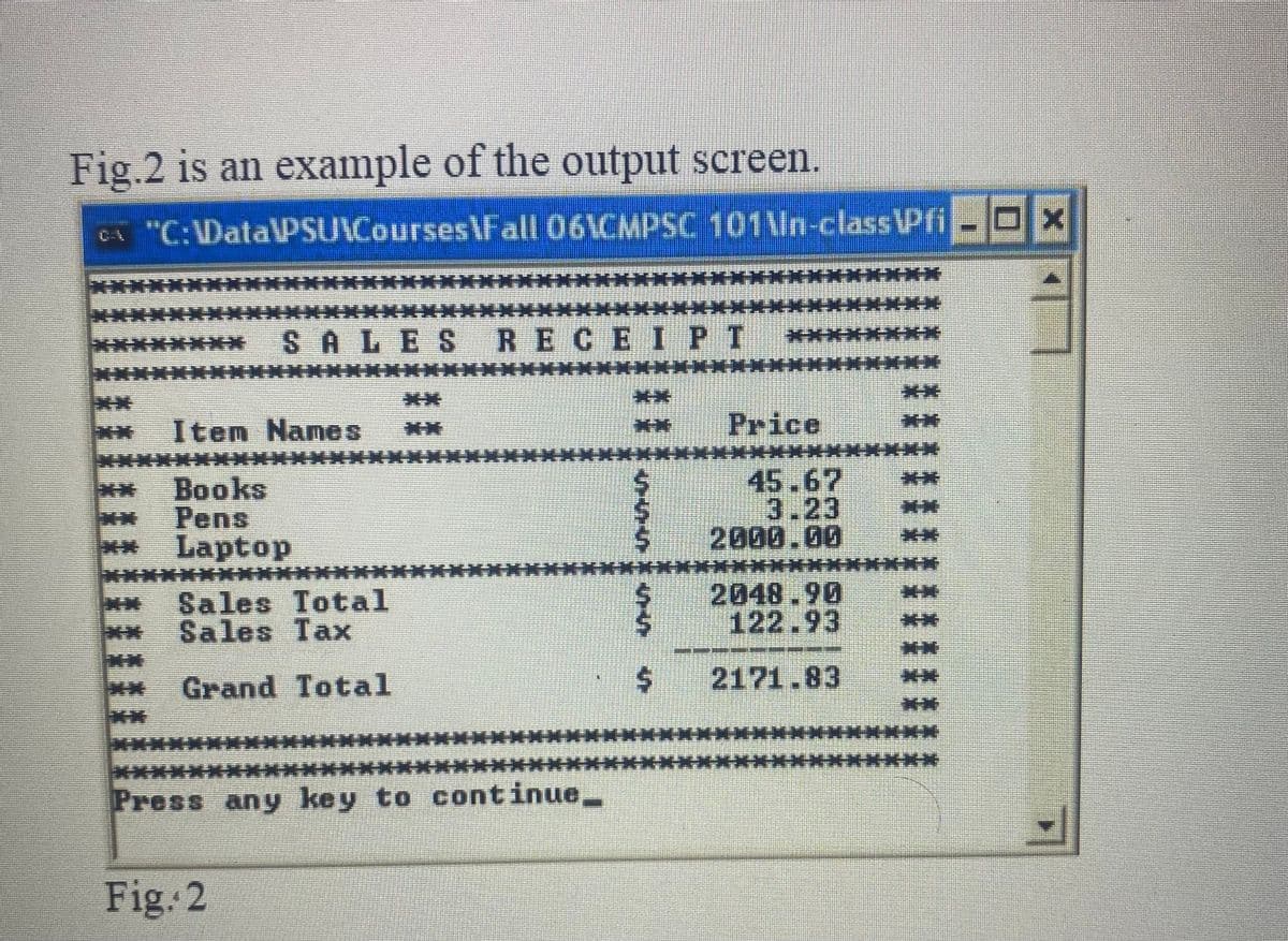 Fig.2 is an example of the output screen.
CA "C:\Data\PSU Courses Fall 06\CMPSC 101 In-class Pfi --*
Item Names
Books
Pens
Laptop
Sales Total
Sales Tax
Grand Total
EB
Fig. 2
+-+
514
SALES RECEIPI *
Press any key to continue__
10
VEU
$
Price
======
45.67
3.23
2000.00
*******
2048.90
122.93
2171.83
==
#1 EN
Z
**
**