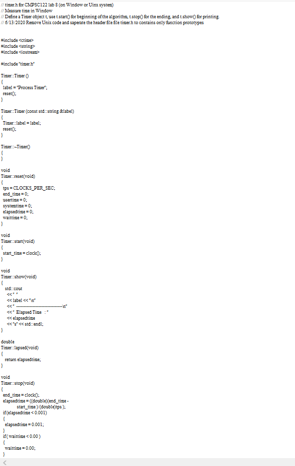 / timerh for CMPSCc122 lab 8 (on Window or Uinx system)
//Measure time in Window
/Define a Timer object t, use tstart() for beginning of the algorithm, tstop) for the ending, and tshow) for printing
/ 6/13/2020 Remove Unix code and saperate the header file file timerh to contains only function prototypes
#include <ctime>
#include <string
#include <iostream>
#include "timerh"
Timer:Timer )
label = Process Timer";
reset);
Timer:Timer (const std:string &label)
{
Timer:label = label;
reset():
Timer:-Timer)
void
Timer: :reset(void)
{
tps = CLOCKS_PER_SEC;
end_time = 0;
usertime = 0;
systemtime = 0;
elapsedtime = 0;
waittime = 0;
void
Timer:start(void)
{
start_time = clock):
void
Timer:show(void)
std::cout
« label << "n"
くく
«* Elapsed Time
<elapsedtime
«'s«std:endl;
}
double
Timer:lapsed(void)
returm elapsedtime;
void
Timer:stop(void)
{
end_time = clock0:
elapsedtime = ((doubleXend_time -
start_time )(double)tps );
if(elapsedtime < 0.001)
{
elapsedtime = 0.001;
if( waittime <0.00)
{
waittime = 0.00;
