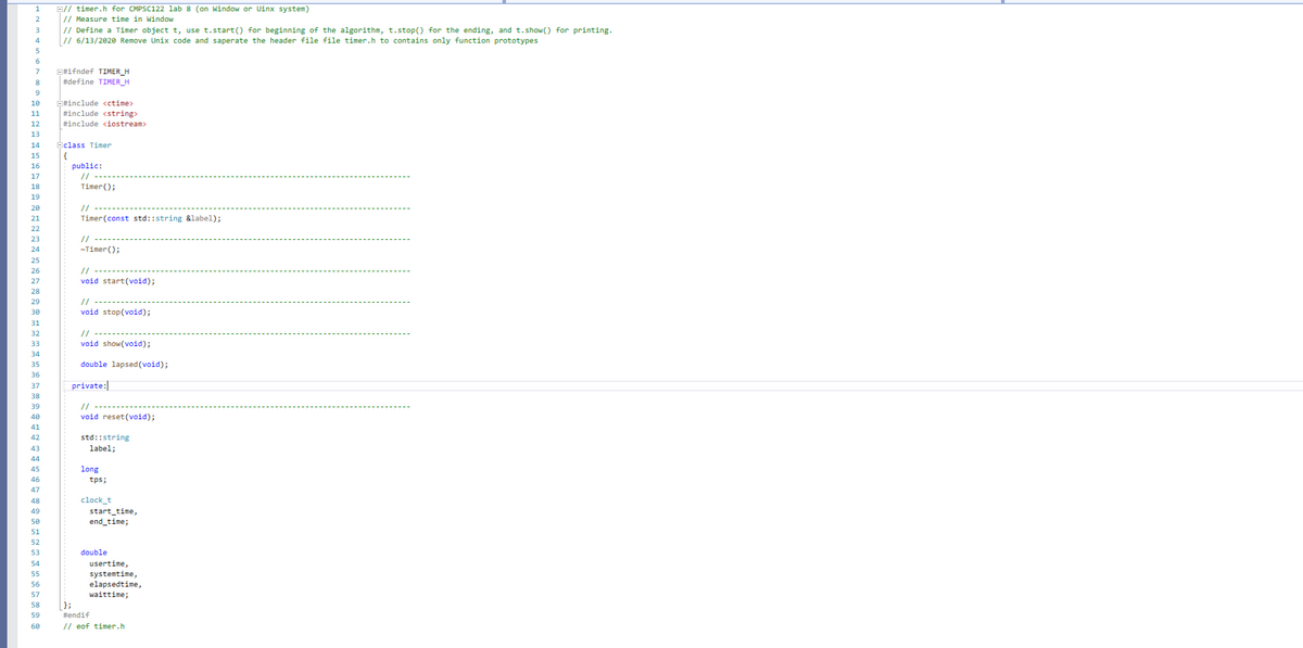 E// timer.h for CMPSC122 lab 8 (on Window or Uinx system)
// Measure time in Window
// Define a Timer object t, use t.start() for beginning of the algorithm, t.stop() for the ending, and t.show() for printing.
// 6/13/2020 Remove Unix code and saperate the header file file timer.h to contains only function prototypes
1
2
6
E#ifndef TIMER_H
#define TIMER_H
7
E#include cctime>
#include <stringx
#include <iostream>
10
11
12
13
14
Eclass Timer
15
{
public:
16
17
//
18
Timer();
19
20
//
21
Timer(const std::string &label);
22
// -----
-Timer();
23
24
25
26
//
27
void start(void);
28
29
//
30
void stop(void);
31
// -----
void show(void);
32
33
34
35
double lapsed(void);
36
37
private:|
38
39
//
40
void reset(void);
41
42
std::string
43
label;
44
45
long
46
tps;
47
clock_t
start_time,
end_time;
48
49
50
51
52
53
double
54
usertime,
systemtime,
elapsedtime,
waittime;
55
56
57
58
};
59
tendif
60
// eof timer.h
