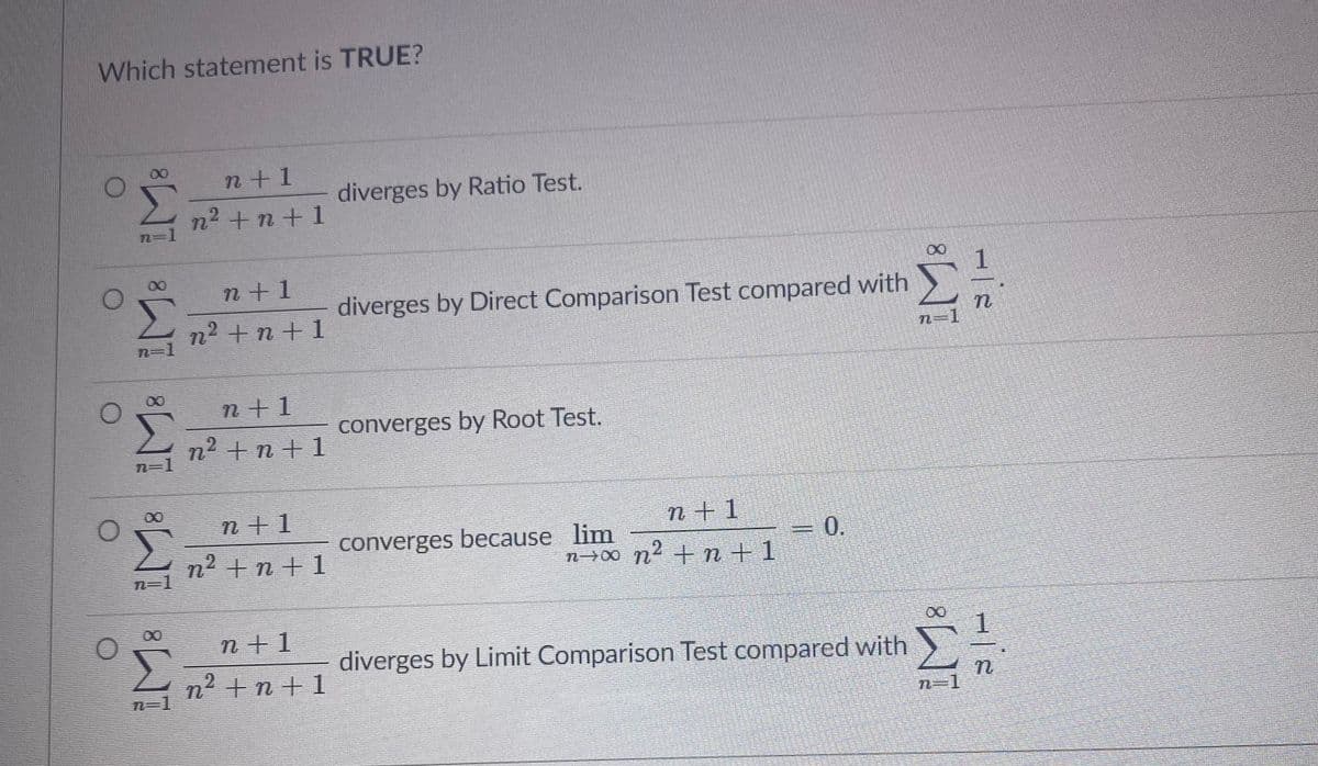 Which statement is TRUE?
n+1
diverges by Ratio Test.
n2 +n+ 1
n=D1
n+1
diverges by Direct Comparison Test compared with
n2 +n +1
n=1
n+1
converges by Root Test.
n2 + n + 1
n=1
00
n+1
n+1
n² +n+ 1
converges because lim
n→00 n2 + n + 1
0.
n=D1
00
n+1
diverges by Limit Comparison Test compared with
1.
n² +n + 1
8.
8.

