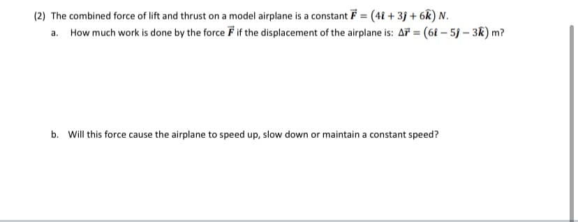 (2) The combined force of lift and thrust on a model airplane is a constant F = (4î + 3j + 6k) N.
a. How much work is done by the force F if the displacement of the airplane is: A = (6î – 5j – 3k) m?
%3D
b. Will this force cause the airplane to speed up, slow down or maintain a constant speed?
