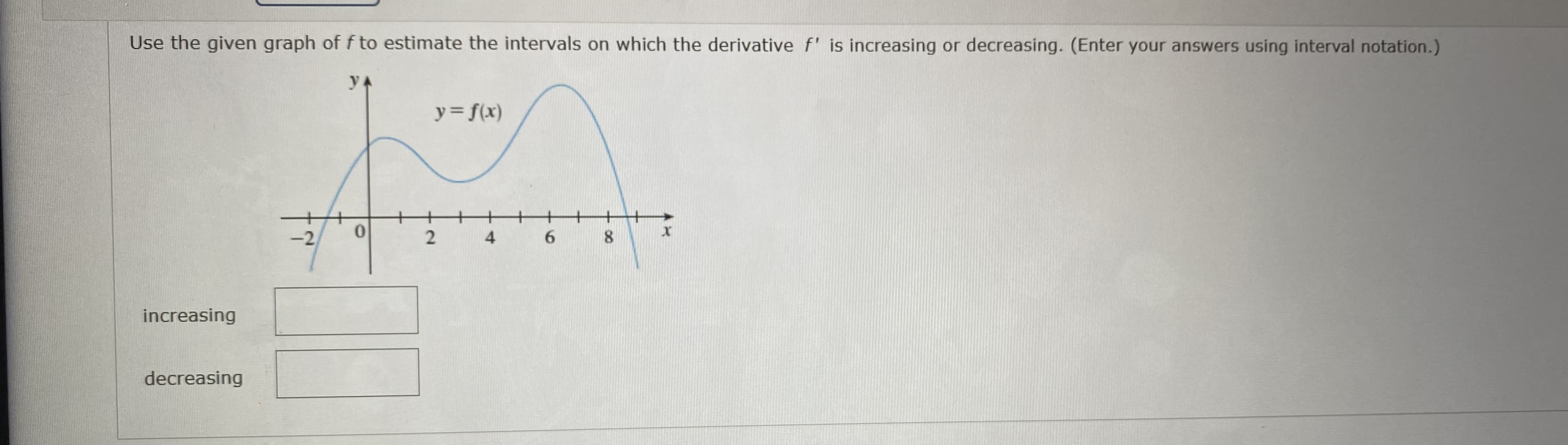 Use the given graph of f to estimate the intervals on which the derivative f' is increasing or decreasing. (Enter your answers using interval notation.)
yA
y= f(x)
-2
4
increasing
decreasing
00
6
2.
