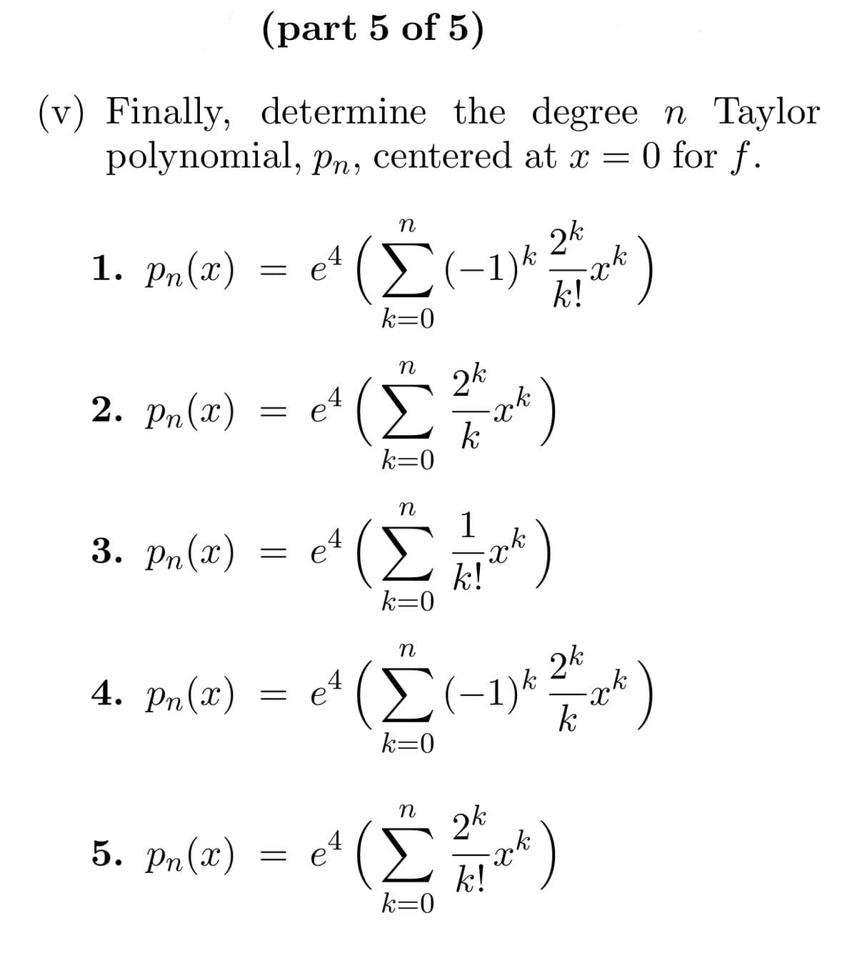 (part 5 of 5)
(v) Finally, determine the degree n Taylor
polynomial, pn, centered at x = 0 for f.
1. pn(2)
=
2. pn(x) :
=
η
et (Σ(-1)* k!
24
k=0
4
e
(Σ)
k=0
η
3. Pa(n) = e (ΣΗ**)
1
4
k!
k=0
όλ
η
5. P«(n) = e (Σ?)
k=0
4)
η
4. P(x) = e' (Σ(-1)* *r*)
24
:
k=0