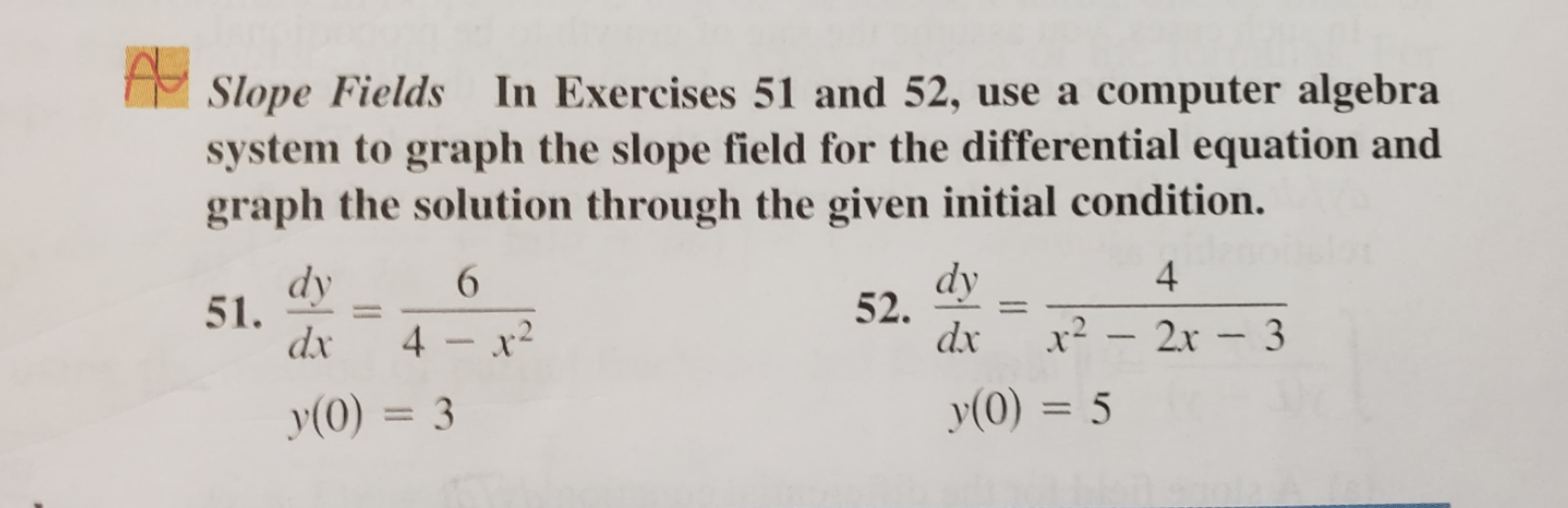 Sоре Fields
In Exercises 51 and 52, use a
co
01
algebra
system to graph the slope field for the differential equation and
graph the solution through the given initial condition.
4.
dy
51.
dx 4 - x
dy
52.
6
dx
x² – - 3
2.x
y(0) = 3
y(0) = 5
%3D
%3D
