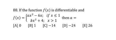 88. If the function f (x) is differentiable and
Sax3 - 6x; if x <1
bx? + 4; x > 1
f(x) = {a*
then a =
%3D
[A] 0
[B] 1
[C] –14
[D] -24
[E] 26

