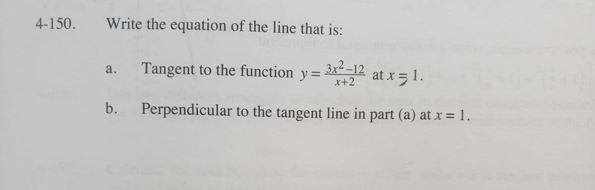 4-150.
Write the equation of the line that is:
Tangent to the function y =
3x2 –12
a.
at x = 1.
x+2
b.
Perpendicular to the tangent line in part (a) at x = 1.
%3D
