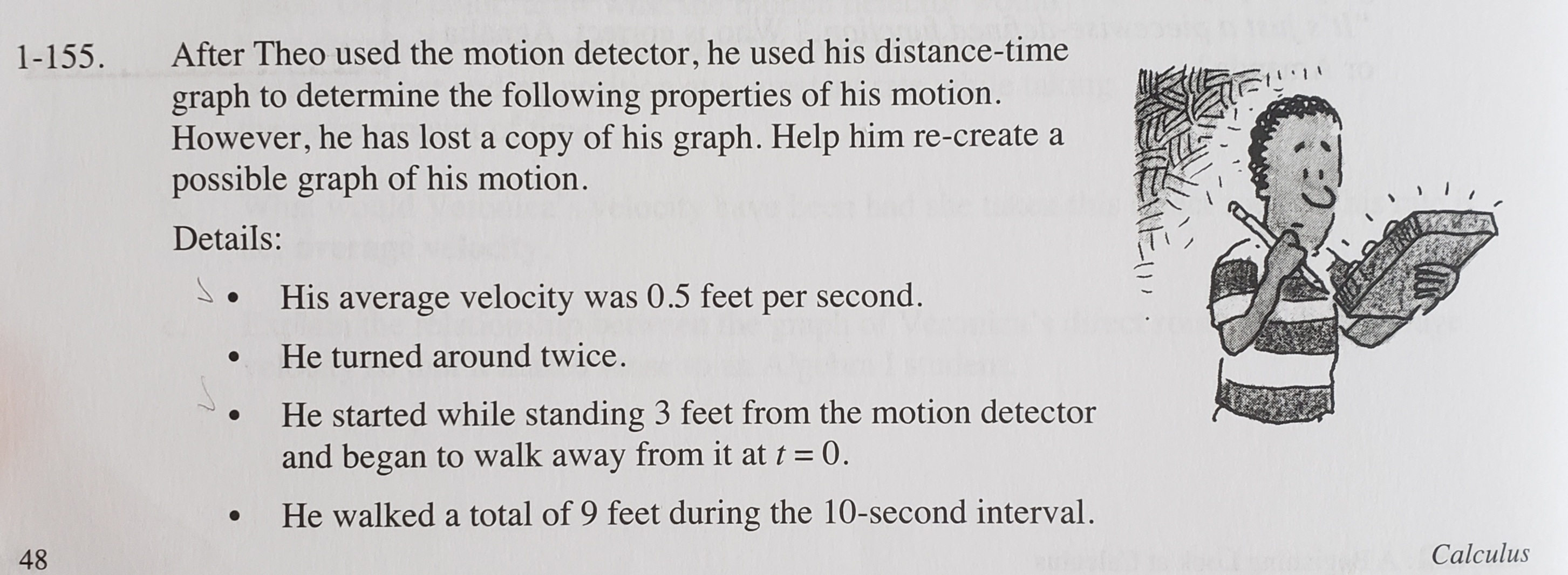 After Theo used the motion detector, he used his distance-time
graph to determine the following properties of his motion.
However, he has lost a copy of his graph. Help him re-create a
possible graph of his motion.
1-155.
Details:
S. His average velocity was 0.5 feet per second.
He turned around twice.
He started while standing 3 feet from the motion detector
and began to walk away from it at t = 0.
