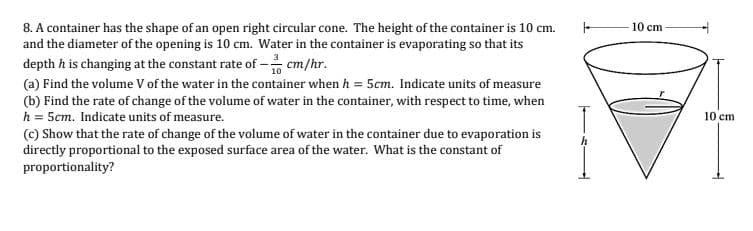 10 cm
8. A container has the shape of an open right circular cone. The height of the container is 10 cm.
and the diameter of the opening is 10 cm. Water in the container is evaporating so that its
depth h is changing at the constant rate of - cm/hr.
(a) Find the volume V of the water in the container when h = 5cm. Indicate units of measure
(b) Find the rate of change of the volume of water in the container, with respect to time, when
h = 5cm. Indicate units of measure.
(c) Show that the rate of change of the volume of water in the container due to evaporation is
directly proportional to the exposed surface area of the water. What is the constant of
proportionality?
10 cm
