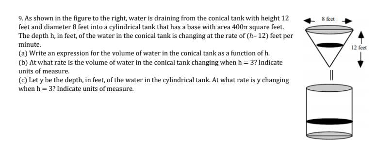9. As shown in the figure to the right, water is draining from the conical tank with height 12
feet and diameter 8 feet into a cylindrical tank that has a base with area 400n square feet.
The depth h, in feet, of the water in the conical tank is changing at the rate of (h- 12) feet per
8 feet
minute.
12 feet
(a) Write an expression for the volume of water in the conical tank as a function of h.
(b) At what rate is the volume of water in the conical tank changing when h = 3? Indicate
units of measure.
(c) Let y be the depth, in feet, of the water in the cylindrical tank. At what rate is y changing
when h = 3? Indicate units of measure.
