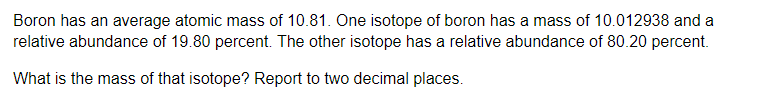 Boron has an average atomic mass of 10.81. One isotope of boron has a mass of 10.012938 and a
relative abundance of 19.80 percent. The other isotope has a relative abundance of 80.20 percent.
What is the mass of that isotope? Report to two decimal places.
