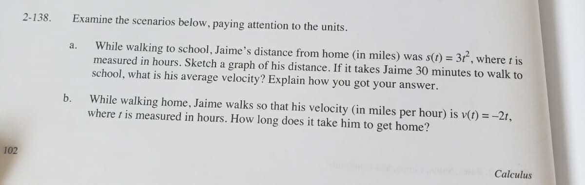 While walking to school, Jaime's distance from home (in miles) was s(t) = 3t, where t is
measured in hours. Sketch a graph of his distance. If it takes Jaime 30 minutes to walk to
school, what is his average velocity? Explain how you got your answer.
a.
While walking home, Jaime walks so that his velocity (in miles per hour) is v(t) = -2t,
where t is measured in hours. How long does it take him to get home?
b.
