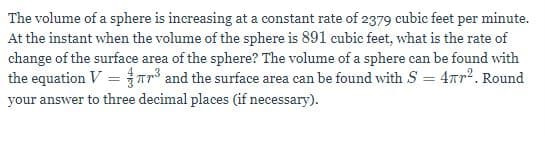 The volume of a sphere is increasing at a constant rate of 2379 cubic feet per minute.
At the instant when the volume of the sphere is 891 cubic feet, what is the rate of
change of the surface area of the sphere? The volume of a sphere can be found with
the equation V = ar and the surface area ean be found with S = 4nr2. Round
your answer to three decimal places (if necessary).
