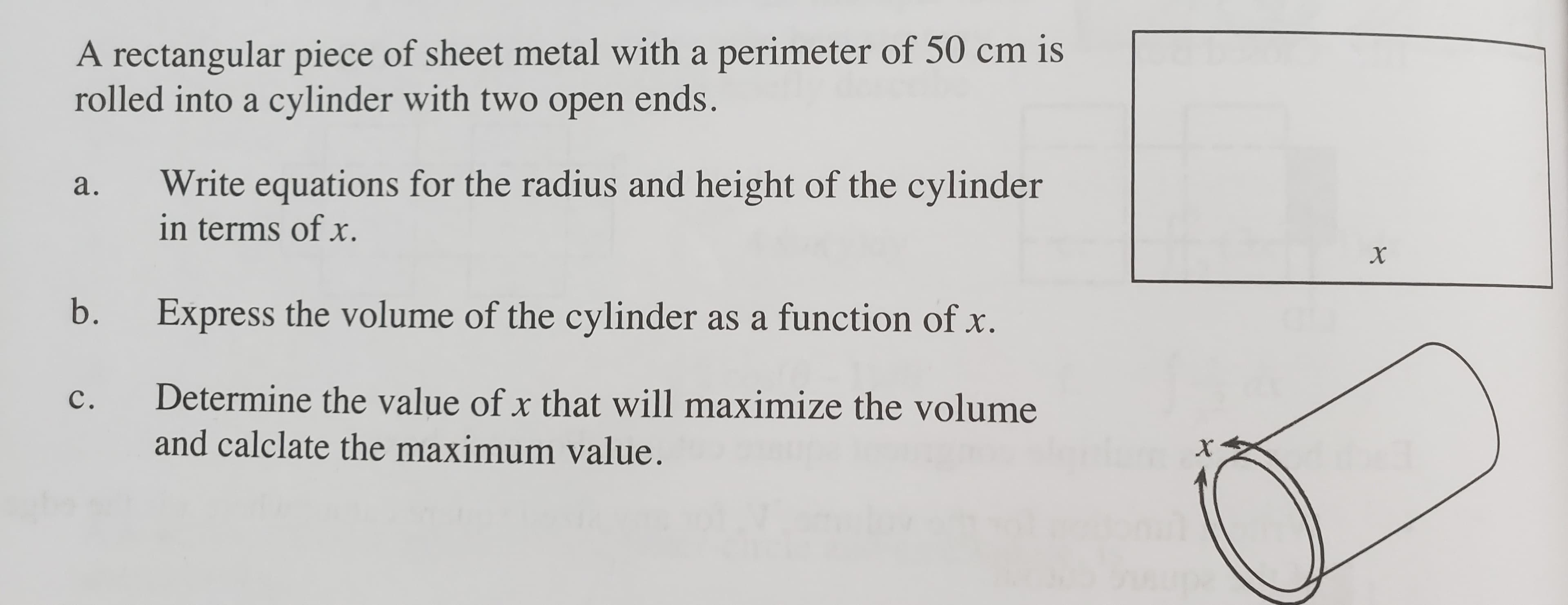 A rectangular piece of sheet metal with a perimeter of 50 cm is
rolled into a cylinder with two open ends.
Write equations for the radius and height of the cylinder
in terms of x.
а.
b.
Express the volume of the cylinder as a function of x.
с.
Determine the value of x that will maximize the volume
and calclate the maximum value.

