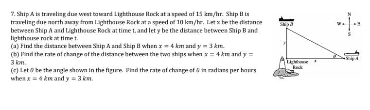 7. Ship A is traveling due west toward Lighthouse Rock at a speed of 15 km/hr. Ship B is
traveling due north away from Lighthouse Rock at a speed of 10 km/hr. Let x be the distance
between Ship A and Lighthouse Rock at time t, and let y be the distance between Ship B and
lighthouse rock at time t.
(a) Find the distance between Ship A and Ship B when x = 4 km and y = 3 km.
N
Ship B
-E
(b) Find the rate of change of the distance between the two ships when x = 4 km and y =
3 km.
Ship A
Lighthouse
Rock
(c) Let 8 be the angle shown in the figure. Find the rate of change of 6 in radians per hours
when x = 4 km and y = 3 km.
