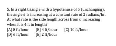 5. In a right triangle with a hypotenuse of 5 (unchanging),
the angle 0 is increasing at a constant rate of 2 radians/hr.
At what rate is the side length across from 0 increasing
when it is 4 ft in length?
[A] 8 ft/hour [B] 4 ft/hour [C] 10 ft/hour
[D] 6 ft/hour [E] 2 ft/hour

