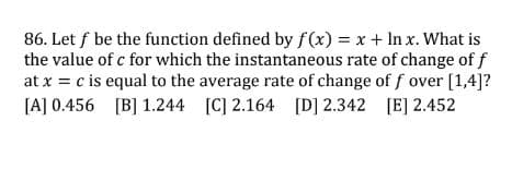 86. Let f be the function defined by f(x) = x + In x. What is
the value of c for which the instantaneous rate of change of f
at x = c is equal to the average rate of change of f over [1,4]?
[A] 0.456 [B] 1.244 [C] 2.164 [D] 2.342 [E] 2.452
