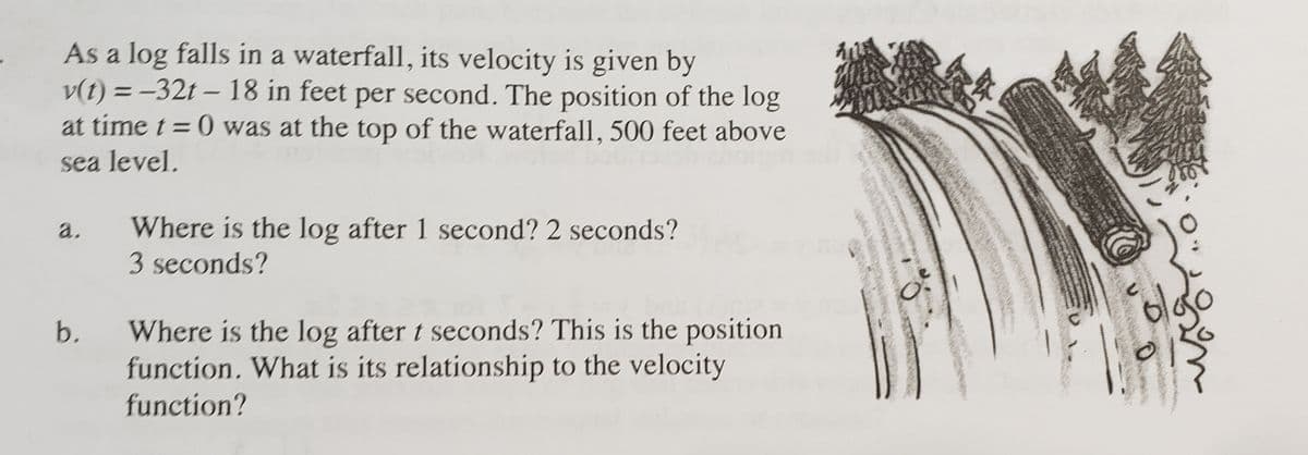 As a log falls in a waterfall, its velocity is given by
v(t) = -32t – 18 in feet per second. The position of the log
at time t= 0 was at the top of the waterfall, 500 feet above
sea level.
Where is the log after 1 second? 2 seconds?
3 seconds?
a.
Where is the log after t seconds? This is the position
function, What is its relationship to the velocity
b.
function?
