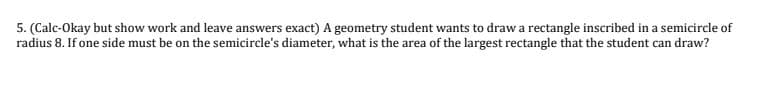 5. (Calc-Okay but show work and leave answers exact) A geometry student wants to draw a rectangle inscribed in a semicircle of
radius 8. If one side must be on the semicircle's diameter, what is the area of the largest rectangle that the student can draw?
