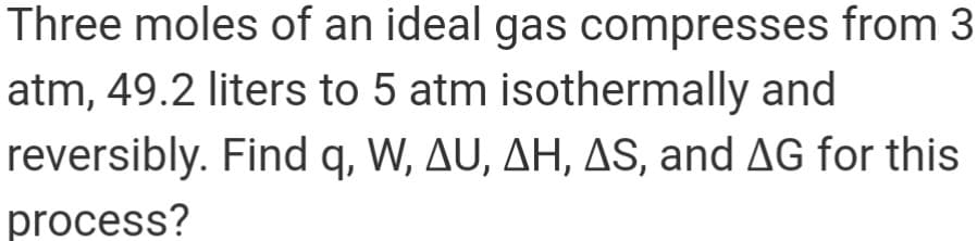 Three moles of an ideal gas compresses from 3
atm, 49.2 liters to 5 atm isothermally and
reversibly. Find q, W, AU, AH, AS, and AG for this
process?