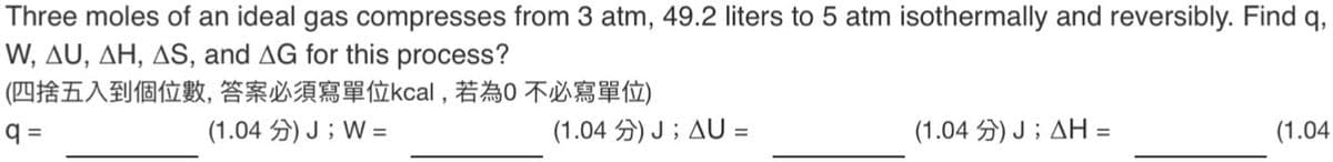 Three moles of an ideal gas compresses from 3 atm, 49.2 liters to 5 atm isothermally and reversibly. Find q,
W, AU, AH, AS, and AG for this process?
(四捨五入到個位數, 答案必須寫單位kcal,若為不必寫單位)
q=
(1.04 分) J ; W =
(1.04 分) J;AU
=
(1.04) J; AH =
(1.04