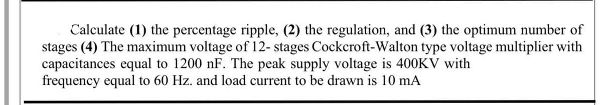 Calculate (1) the percentage ripple, (2) the regulation, and (3) the optimum number of
stages (4) The maximum voltage of 12- stages Cockcroft-Walton type voltage multiplier with
capacitances equal to 1200 nF. The peak supply voltage is 400KV with
frequency equal to 60 Hz. and load current to be drawn is 10 mA
