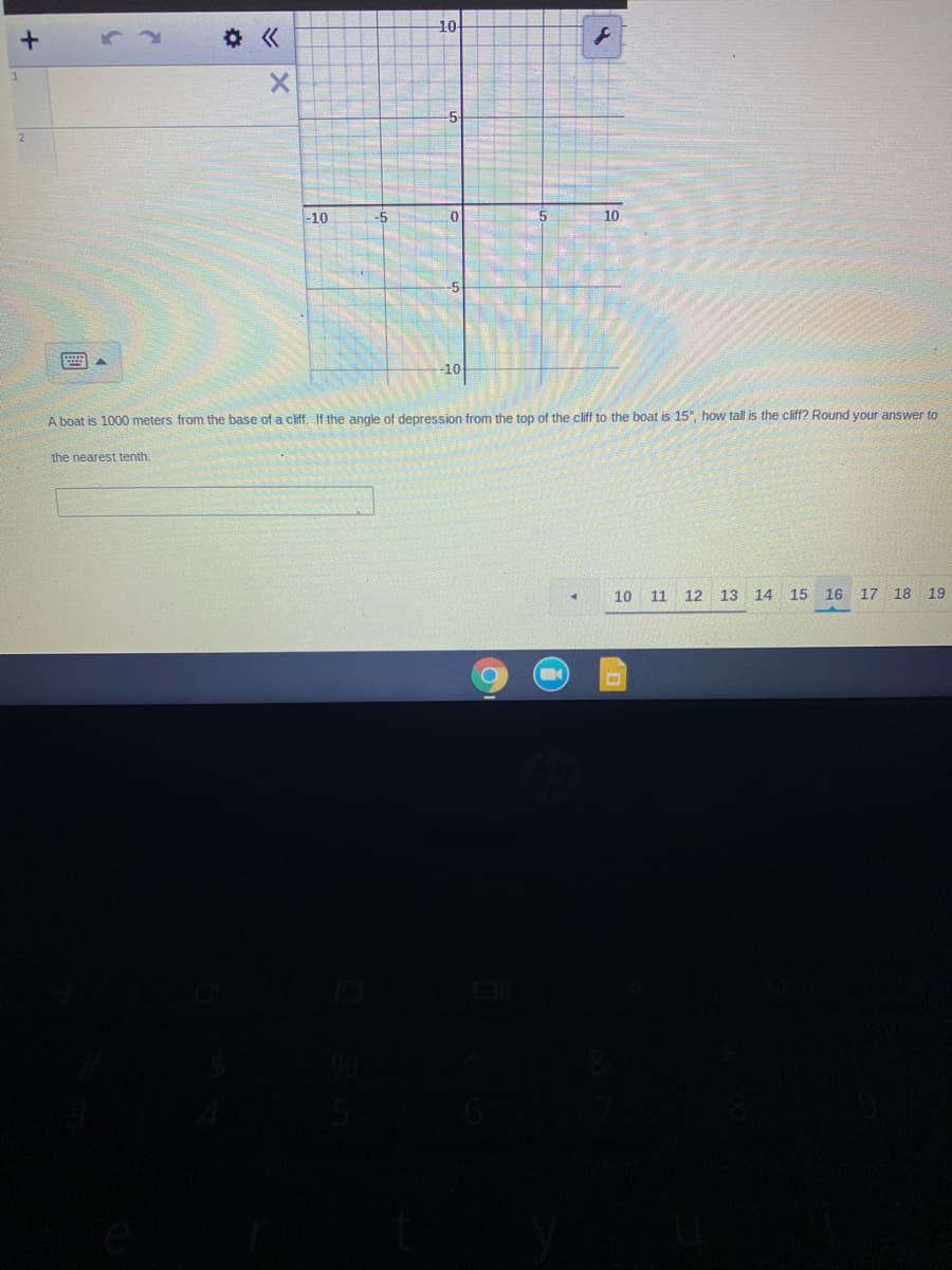 10
章《
1
-5
2.
-10
-5
10
-10
A boat is 1000 meters from the base of a cliff. If the angle of depression from the top of the cliff to the boat is 15°, how tall is the cliff? Round your answer to
the nearest tenth.
10 11
12 13 14 15 16 17 18 19
