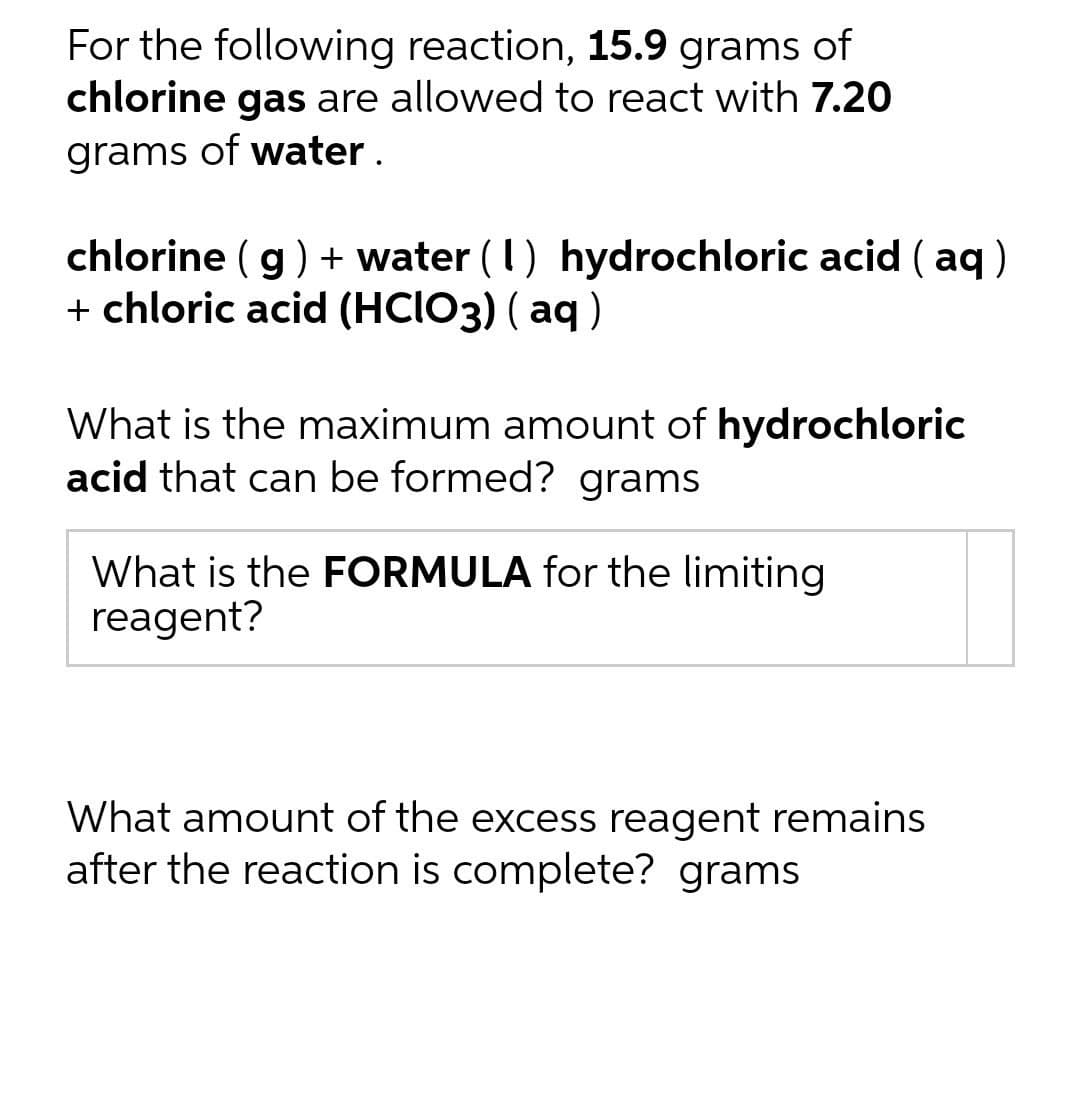 For the following reaction, 15.9 grams of
chlorine gas are allowed to react with 7.20
grams of water.
chlorine (g) + water (1) hydrochloric acid (aq)
+ chloric acid (HCIO3) (aq)
What is the maximum amount of hydrochloric
acid that can be formed? grams
What is the FORMULA for the limiting
reagent?
What amount of the excess reagent remains
after the reaction is complete? grams